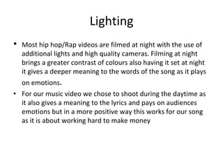 Lighting
• Most hip hop/Rap videos are filmed at night with the use of
additional lights and high quality cameras. Filming at night
brings a greater contrast of colours also having it set at night
it gives a deeper meaning to the words of the song as it plays
on emotions.
• For our music video we chose to shoot during the daytime as
it also gives a meaning to the lyrics and pays on audiences
emotions but in a more positive way this works for our song
as it is about working hard to make money
 
