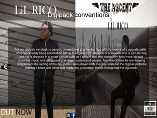Digipack conventions
For our digipak we stuck to generic conventions of a rap/hip hop artist but more of a upscale artist
who has already been established rather than giving him the look of someone who is just starting
out. He is dressed in a smart casual outfit as i believe that this makes him look more serious
about his music and will appeal to a larger audience of people. Also the clothes he are wearing
complement the setting of the digi-pack. I also played with the grey scale for the digipak pictures
making it black and white and made this a common theme throughout the digi-pack.
 