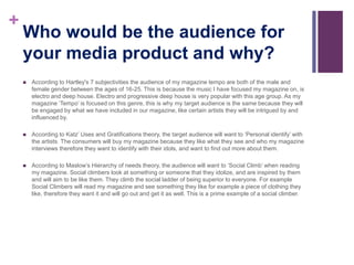 +
Who would be the audience for
your media product and why?
 According to Hartley's 7 subjectivities the audience of my magazine tempo are both of the male and
female gender between the ages of 16-25. This is because the music I have focused my magazine on, is
electro and deep house. Electro and progressive deep house is very popular with this age group. As my
magazine ‘Tempo’ is focused on this genre, this is why my target audience is the same because they will
be engaged by what we have included in our magazine, like certain artists they will be intrigued by and
influenced by.
 According to Katz’ Uses and Gratifications theory, the target audience will want to ‘Personal identify’ with
the artists. The consumers will buy my magazine because they like what they see and who my magazine
interviews therefore they want to identify with their idols, and want to find out more about them.
 According to Maslow’s Hierarchy of needs theory, the audience will want to ‘Social Climb’ when reading
my magazine. Social climbers look at something or someone that they idolize, and are inspired by them
and will aim to be like them. They climb the social ladder of being superior to everyone. For example
Social Climbers will read my magazine and see something they like for example a piece of clothing they
like, therefore they want it and will go out and get it as well. This is a prime example of a social climber.
 