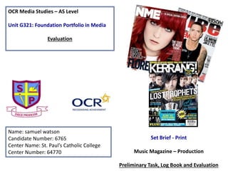OCR Media Studies – AS Level
Unit G321: Foundation Portfolio in Media
Evaluation
Name: samuel watson
Candidate Number: 6765
Center Name: St. Paul’s Catholic College
Center Number: 64770
Set Brief - Print
Music Magazine – Production
Preliminary Task, Log Book and Evaluation
 