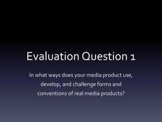 Evaluation Question 1
In what ways does your media product use,
develop, and challenge forms and
conventions of real media products?
 