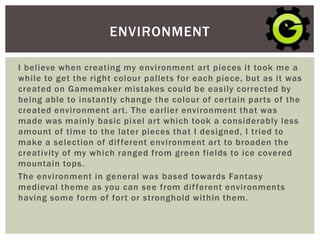 I believe when creating my environment art pieces it took me a
while to get the right colour pallets for each piece, but as it was
created on Gamemaker mistakes could be easily corrected by
being able to instantly change the colour of certain parts of the
created environment art. The earlier environment that was
made was mainly basic pixel art which took a considerably less
amount of time to the later pieces that I designed, I tried to
make a selection of different environment art to broaden the
creativity of my which ranged from green fields to ice covered
mountain tops.
The environment in general was based towards Fantasy
medieval theme as you can see from different environments
having some form of fort or stronghold within them.
ENVIRONMENT
 