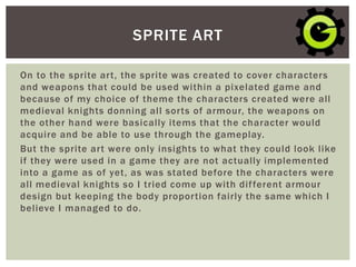 On to the sprite art, the sprite was created to cover characters
and weapons that could be used within a pixelated game and
because of my choice of theme the characters created were all
medieval knights donning all sorts of armour, the weapons on
the other hand were basically items that the character would
acquire and be able to use through the gameplay.
But the sprite art were only insights to what they could look like
if they were used in a game they are not actually implemented
into a game as of yet, as was stated before the characters were
all medieval knights so I tried come up with different armour
design but keeping the body proportion fairly the same which I
believe I managed to do.
SPRITE ART
 
