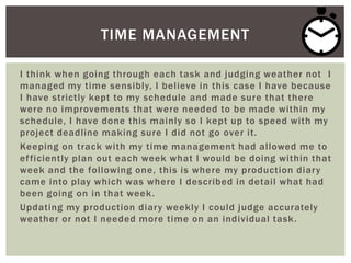 I think when going through each task and judging weather not I
managed my time sensibly, I believe in this case I have because
I have strictly kept to my schedule and made sure that there
were no improvements that were needed to be made within my
schedule, I have done this mainly so I kept up to speed with my
project deadline making sure I did not go over it.
Keeping on track with my time management had allowed me to
efficiently plan out each week what I would be doing within that
week and the following one, this is where my production diary
came into play which was where I described in detail what had
been going on in that week.
Updating my production diary weekly I could judge accurately
weather or not I needed more time on an individual task.
TIME MANAGEMENT
 