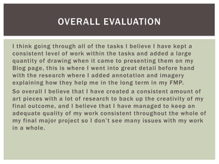 I think going through all of the tasks I believe I have kept a
consistent level of work within the tasks and added a large
quantity of drawing when it came to presenting them on my
Blog page, this is where I went into great detail before hand
with the research where I added annotation and imagery
explaining how they help me in the long term in my FMP.
So overall I believe that I have created a consistent amount of
art pieces with a lot of research to back up the creativity of my
final outcome, and I believe that I have managed to keep an
adequate quality of my work consistent throughout the whole of
my final major project so I don’t see many issues with my work
in a whole.
OVERALL EVALUATION
 