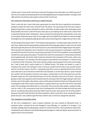 I had to zoom in close to the scenery to erase just the grassy areas and make sure I didn’t go out of
the lines,thismade myPhotoshopskillsmore developedbecause itlookedsmoother making it look
right and not out of place and no green scenery that I missed out.
How closely your final product matches your original intentions
There is also the text I used, that took a good week to select the fonts I wanted to use because I
wanted to make the fonts seem relevant with the photo, the colouring of the font was mostly a
gradientmapeithera colourwithblack or white, with white or black stroke and a white glow and a
blackshadow,the more I usedit the more it was easy to use making me be able to do it easier than
it wouldnormallybe when editing text. Then you have the editing of the actual photos, it can vary
on the photo quality because some of my images were too bright which made me need to change
the brightness,thenIgraduallyaddingsaturationandcontrasttoget the imagesthat are there now.
For the designof the poster when I first looked at doing posters I created layout plans and like I’ve
saidI was unable todo the group photo and decided to do landscape photos as well, but the initial
ideawasto get the personinshot to be focused on and understand what happening on the poster.
There wasalso the separationissue Ihadwhere Ihad to leave mypartnerinworkingon a short film,
we realiseditwastoomuch time consuming and wouldn’t finish for the deadline so we disbanded
and wentourown wayswithproject.The plotof the short film was based in virtual reality and they
were trappedinside, the poster shots I took were based on the exposition of the story, where you
meetthe characters.For example,the libraryposterswere thatthe main character is a librarian and
is informed of the VR system, then there was the arcade I was hoping to find a more retro arcade
but I had to deal with a casino styled on in Trafford centre. The others are based in a park it
introduces the villain the feeling of it was so that you couldn’t see his face so you wouldn’t know
whohe isuntil the reveal in the film. I was going to go with a more an abandoned church or throne
room where he issat on the throne whilstthe maincharacter is on the floor dead in a pool of blood
but couldn’t find somewhere that was such a place. It would also ruin the story when you see the
character dead, but still could work because one of the characters was just an illusion. I was also
goingto create movingposters whichwouldshow the rainingonthe firstimage makingit look more
realistic,alsoIhad another idea where a piece of the ground started to float out of the ground and
revealingthe code of the virtual reality where in a game where you see the lines of the uncreated
world.Thiswouldgive the effect that it is not reality. There was also other photos I wanted to take
such as a shot in the convenience store and a building with a full wall window and a dining room
picture,Icouldhave done these ideasbutI didn’twanttouse the same person for all of the posters
because itwouldn’tlooklikethere are othercharacters,whichisalso why I never created the group
photo because I was unable to get the help of other only 2 I relied on and got the job done.
Time management and problem solving
For the time management I used a project schedule, this was created on Microsoft excel. It
contained what I planned to do and changed it every Monday, if I needed it to change it. For
example,addingaweekortakingaway a week for a certain task then I had a production diary that I
completedeveryFriday,thisconsistedof doing what progress I made during the week and what I’d
expect to do on the next week.
 