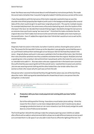Daniel Harrison
brawl. But Reece wasvery Professional about itandfollowedmyinstructions perfectly. Thismade
the scene looka lotbetterthan itwouldof originally lookedif Ididthe previous versionof the scene
I had a few problems withthe lastscene of the trailer originallyIwantedtohave anoverthe
shouldershotof Rick(playedbyDanHopkins) withJustininthe backgroundtalkingbutafterseveral
takesof thisshotI couldnot getit to workhow I originally picturedit.Thiswasfor multiple reasons
for example bad placement;the camerawasunfocusedorbadacting work.Also the locationof the
shotwasn’tthe best. SoI decidedthatinsteadof doingitagainI decidedtochange the lastscene to
an extreme close upof Justinsaying“we meetatlast” I thinkthat thislooks a lotbetterthan the
original ideasince Ifeel itaddsmore tensiontothe overall trailerandaddssome more mysteryon
the overall trailer.Evenif I addedthe original ideaIdon’tthinkthatI wouldturnout as well asthis
versionhadany way.
Actors
Originally Ihadnine actorsin the trailer,butwhenitcame to archery shootingthe actorscame to
five. The reasonforthistwodidn’tshow up onthe daywhenI was goingthe scene thattheywasin
so I justfilmedit withoutthemandtwogotcut out because Ididnot like how theylookedinthe
scene . Originally Reece andJustin’sroleswere switchedinthe firstideaof the trailer. ButI feltthat
theirrolesshouldbe switched since theysuitedthe role better thanthe original .Rick(Dan) alsohad
a speakingrole inthe scriptbut I didnotthinkthat it wouldwork withinthe trailerforvariesreasons
so I decided nottoadd itin . Alsotwo actors whowas supposed tobe inthe board room scene but
the outfitsthattheywas wearingdidnotfitthe overall scene. Iwanted themtowearsuitsandties
,butone was wearingnormal clothingandthe otherlookedlikea bar tenderratherthan a hit
womanso that isthe reasonwhythis part wascut from the edit
One personwhoI severedmentioned thatthey thoughthatthe actors was one of the bestthing
aboutthe trailer. Withsayingwhatstatedbellow thisshowsthatat leastis one personlikesthe
actingthat is inthe trailer
2. Production skillsyouhave newlyacquired and existingskillsyouhave further
developed
Out of the editingandthe filming. Ihave done amuch betterjobat editing.I thinkthe
reasonfor thisisthat it isa lot more independentworksoI don’tneedtoworry about
managinga productionteamsoI am more relaxedsoIcan thinkclearlyandgetthe work
done to a more Professional standard.
The firstthingthat I didwiththe editingismake the companyopeningscreenIdidthisonadobe
aftereffectswithanadd oncalled element3dthis allowsme toadd differenttexturestotextaswell
as to animate themina 3d space it can alsoadd insolar fearsto effectthe lightingof the text.for
 