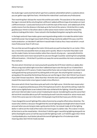 Daniel Harrison
the studiologoI useda textfontwhichI got froma website calleddefontwhichisa website where
youcan gathercopy rightfree fonts. Ithinkthat the indentthatI usedlooksvery Professional.
Thennextthingthat I didwasthe movie title andthe castcredits.Thiswasdone on the same way as
the logoin element3d the onlythingthat isdifferentIaddedadifferenttype of animationonitand
a differenttexture. Iusedasteel texture tofitinwiththe style of the movie .andIaddedeachof the
creditsmovies fromthe distance inthe backup to the frontof the camera. I thinkthat thisisreally
goodbecause I thinkitislike whatisdone in otheractionmovie trailersIalsothinkitkeepsthe
audience lookingatthe trailer. Ihave noticedinthe feedbackthat gottensayingthe same thing.
In the beginandendI have made a greenwarningandendingcreditsintomake the whole trailer
look Professional. Due tolegal reasonbothof these thingsneedtobe addedif thiswasa real film
trailerproduction.soIdecidedif Iadd themitwouldmake itlookas thou itwas real which ismuch
more Professional thanif I leftitout.
The cuts that accrued throughoutthe trailerIthink workverywell toshow that itis an trailer. If this
was a movie the cutswouldbe more cut away andin quickly.Wearsinmytrailertheyfade inand
out this made itlooka lotmore smotherratherthan a bunch of jumpcuts . I personally thinkthis
makesthe trailerseemmore natural withitscutseventhoughitcouldbe switchingfromcompletely
differentlocations .I thinkthatif I justdida cut away the sceneswouldbe alot more unnatural than
theyreallyare .
The shot whichI thinkthatI am most proud withwouldbe the CCTV shot I did thison adobe after
effectsusingatool callednight visionthenIaddedtext layersoverthe topof itso it lookedlikeit
was comingfroma CCTV camera.Finally Iloweredthe frame rate soitskipsframesthismade itlook
really goodand Imp quite proudof my editingskills onthispart.the onlythingthatI couldsay is
wrongabout thiswouldbe the briefcase thatyoucan see the tag on itbut I don’tthinkif you’dsee it
if you didn’tknowitwasthere . Otherthanthat I thinkthe shot isperfectitfitsreallywell withthe
moodof the movie trailersince itgivesitadark crime effecttoit.
One scene which Ithink I have done quite well withisthe fight scene.I thinkthe main reasonwhy I
thinkitis so goodwouldbe because of the filmingthatwentwith it.Butwiththe editingi made the
whole scene slightlyfastersowe lookedalittle more skilledwiththe fighting. Ithinkthisworked
well since itdidnotmake it seemunreal itlookedquite natural. Consideringthiswasthe scene that I
didnot thinki wouldbe able to pull off itworkedquite well itsetsthe moodof an actionmovie well.
I thinkif thisscene wasnot inthe trailer I thinkpeople maythinkthatitwas justa thriller movie.
I have changedthe overall lightingof the videoof premierbyusingthe effectcolourdistortion .The
reasonwhyI didthisis because Ithoughtthat the overall lightingwastoobrightwhich doesn'twork
verywell whenyouare tryingtomake a grittyactionthriller.SoinsteadImade all of the lighting
darkerin edittoset the mode of the trailera bit more to give ita darker vibe. Thisisdone inmoves
all the time to setthe mood better. Ithinkthat if I didthis againI wouldbringlightingalongwithme
while shootingthe scene soitwill be easytoeditthe lightinginedit .soif Ididthis again thenI think
I couldprobablydoa muchbetterjobwiththe overall lightingbutfora firstattemptat dark
mooningvideoIdon’tthinkitlookstoo bad.
 