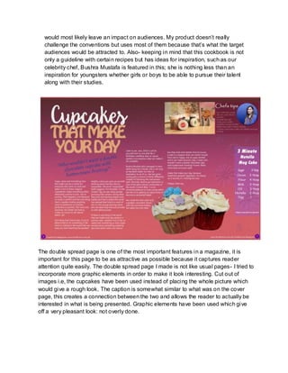 would most likely leave an impact on audiences. My product doesn’t really
challenge the conventions but uses most of them because that’s what the target
audiences would be attracted to. Also- keeping in mind that this cookbook is not
only a guideline with certain recipes but has ideas for inspiration, such as our
celebrity chef, Bushra Mustafa is featured in this; she is nothing less than an
inspiration for youngsters whether girls or boys to be able to pursue their talent
along with their studies.
The double spread page is one of the most important features in a magazine, it is
important for this page to be as attractive as possible because it captures reader
attention quite easily. The double spread page I made is not like usual pages- I tried to
incorporate more graphic elements in order to make it look interesting. Cut out of
images i.e, the cupcakes have been used instead of placing the whole picture which
would give a rough look. The caption is somewhat similar to what was on the cover
page, this creates a connection between the two and allows the reader to actually be
interested in what is being presented. Graphic elements have been used which give
off a very pleasant look: not overly done.
 