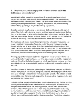 2. How does your product engage with audiences and how would it be
distributed as a real media text?
My product is a food magazine, dessert issue. The most important part of the
magazine is the cover page and it is extremely essential for it to be able to attract
audiences in order to have a good market. The cover image is of a delicious cupcake,
probably everything one needs on a long day, the colours of the product are very
subtle but they give away a very mouth-watering appearance.
Since the picture is only focusing on one product it allows it to stand out to a great
extent. Also, high quality, tempting pictures tend to engage with audiences and allow
them to be fascinated by what are the details related to the product and what does this
particular issue include. As said by many, “Less is more”, and too much of everything
is harmful- not having a lot of text and items made it look very restrained.
The masthead colour was chosen keeping in mind the colours on the cupcake and
hence it matched the decorative flower, the rest of the cover- lines were mostly
focused with the use of white colour since there was already a lot of colour on the
cover. The colour of the strip matches the base of the cupcake. So we can see how a
lot of colour combination is kept in mind so nothing looks out of place or too much.
Handwritten, thin and somewhat fancy fonts were used to go with the genre.
The language and expression used in the magazine is casual yet respectable, it is
understandable by the general public and it has been made sure that the magazine is
customer- friendly and whether teenagers or middle aged people, everyone can have
a good look at it and be tempted with what they could do with a beautiful medium of
art, food.
The colour scheme of the double spread page is pretty simple, trying not to over-do it
with too many colours and images, along with gradients. More of graphic effects have
been used making it a little different from usual double spreads. The article is spread
on just a little more than one whole page with a delicious nutella mug cake recipe and
some special tips from our chef!
Distribution of the magazine has been kept in mind while developing the final produce.
The magazine will be published online because users are digital natives and want
their product available online and on every platform, this will even reach a mass
audience. The online magazine can be more engaging and interactive as two way
communication is possible between the reader and the author by giving feedback or
questions related to the magazine. Another form of distribution can be done by
offering users mobile applications where they can download Foodilicious magazine
 