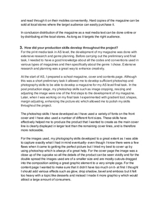 and read through it on their mobiles conveniently. Hard copies of the magazine can be
sold at local stores where the target audience can easily purchase it.
In conclusion distribution of the magazine as a real media text can be done online or
by distributing at the local stores. As long as it targets the right audience.
3. How did your production skills develop throughout the project?
For the print media task in AS level, the development of my magazine was done with
extensive research and genre planning. Before carrying out the preliminary and final
task, I needed to have a good knowledge about all the codes and conventions used in
various types of magazines and then specifically about the genre I chose. Extensive
research and planning was a great way to enhance creativity.
At the start of AS, I prepared a school magazine, cover and contents page. Although
this was a short preliminary task it allowed me to develop sufficient photoshop and
photography skills to be able to develop a magazine for my AS level final task. In the
post production stage, my photoshop skills such as image cropping, resizing and
adjusting the image were one of the first steps to the development of my magazine.
Later, when I was working on my final task I experimented with gradient tool, shapes,
margin adjusting, enhancing the picture etc which allowed me to polish my skills
throughout the project.
The photoshop skills I have developed as I have used a variety of fonts on the front
cover and I have also used a number of different font sizes. These skills have
effectively helped me to produce the product that I wanted to create as the main cover
line is clearly displayed in larger text than the remaining cover lines, and is therefore
more noticeable.
For the images used, my photography skills developed to a great extent as I was able
to capture exactly what I had in mind eventually- even though I know there were a few
flaws when it came to getting the perfect picture but I tried my best to cover up by
using photoshop which is always of a great help. For the cover page the image was a
close up of the cupcake so all the details of the product can be seen vividly and for the
double spread the images used are of a smaller size and are mostly cutouts dragged
into the composition adding a great graphic element to a very simple page. For the
content page I wanted to make sure that it didn’t have too much on it- at first I thought
I should add various effects such as glow, drop shadow, bevel and emboss but it felt
too heavy with a topic like desserts and instead I made it more graphic-y which would
attract a large amount of consumers.
 