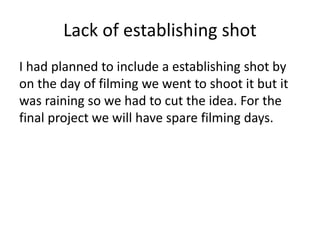 Lack of establishing shot
I had planned to include a establishing shot by
on the day of filming we went to shoot it but it
was raining so we had to cut the idea. For the
final project we will have spare filming days.
 