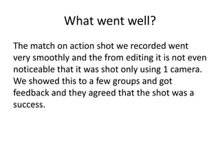 What went well?
The match on action shot we recorded went
very smoothly and the from editing it is not even
noticeable that it was shot only using 1 camera.
We showed this to a few groups and got
feedback and they agreed that the shot was a
success.
 