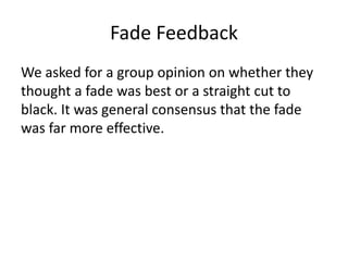 Fade Feedback
We asked for a group opinion on whether they
thought a fade was best or a straight cut to
black. It was general consensus that the fade
was far more effective.
 
