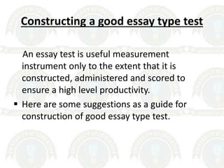 Constructing a good essay type test
An essay test is useful measurement
instrument only to the extent that it is
constructed, administered and scored to
ensure a high level productivity.
 Here are some suggestions as a guide for
construction of good essay type test.
 
