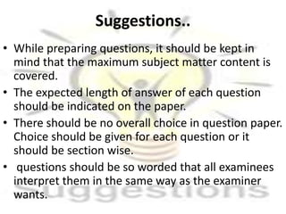 Suggestions..
• While preparing questions, it should be kept in
mind that the maximum subject matter content is
covered.
• The expected length of answer of each question
should be indicated on the paper.
• There should be no overall choice in question paper.
Choice should be given for each question or it
should be section wise.
• questions should be so worded that all examinees
interpret them in the same way as the examiner
wants.
 