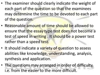 • The examiner should clearly indicate the weight of
each part of the question so that the examinees
may determine the time to be devoted to each part
of the question.
• Reasonable amount of time should be allowed to
ensure that the essay type test does not become a
test of speed in writing . It should be a power test
rather than a speed test.
• It should indicate a variety of question to assess
abilities like knowledge, understanding, analysis,
synthesis and application.
• The questions may arranged in order of difficulty,
i.e. from the easier to the more difficult.
 