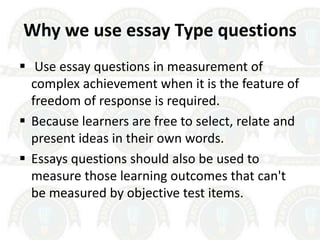 Why we use essay Type questions
 Use essay questions in measurement of
complex achievement when it is the feature of
freedom of response is required.
 Because learners are free to select, relate and
present ideas in their own words.
 Essays questions should also be used to
measure those learning outcomes that can't
be measured by objective test items.
 