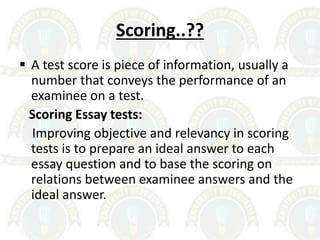 Scoring..??
 A test score is piece of information, usually a
number that conveys the performance of an
examinee on a test.
Scoring Essay tests:
Improving objective and relevancy in scoring
tests is to prepare an ideal answer to each
essay question and to base the scoring on
relations between examinee answers and the
ideal answer.
 