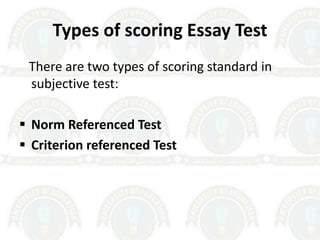 Types of scoring Essay Test
There are two types of scoring standard in
subjective test:
 Norm Referenced Test
 Criterion referenced Test
 