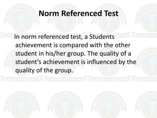 Norm Referenced Test
In norm referenced test, a Students
achievement is compared with the other
student in his/her group. The quality of a
student’s achievement is influenced by the
quality of the group.
 