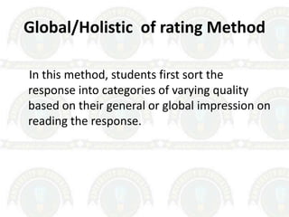 Global/Holistic of rating Method
In this method, students first sort the
response into categories of varying quality
based on their general or global impression on
reading the response.
 