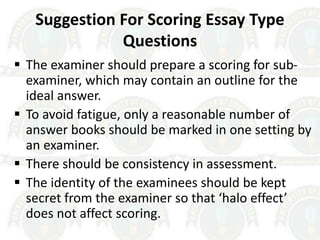 Suggestion For Scoring Essay Type
Questions
 The examiner should prepare a scoring for sub-
examiner, which may contain an outline for the
ideal answer.
 To avoid fatigue, only a reasonable number of
answer books should be marked in one setting by
an examiner.
 There should be consistency in assessment.
 The identity of the examinees should be kept
secret from the examiner so that ‘halo effect’
does not affect scoring.
 