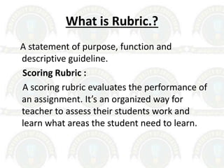 What is Rubric.?
A statement of purpose, function and
descriptive guideline.
Scoring Rubric :
A scoring rubric evaluates the performance of
an assignment. It’s an organized way for
teacher to assess their students work and
learn what areas the student need to learn.
 