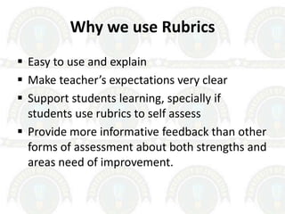 Why we use Rubrics
 Easy to use and explain
 Make teacher’s expectations very clear
 Support students learning, specially if
students use rubrics to self assess
 Provide more informative feedback than other
forms of assessment about both strengths and
areas need of improvement.
 