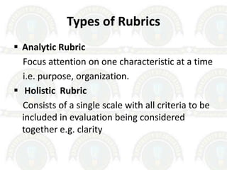 Types of Rubrics
 Analytic Rubric
Focus attention on one characteristic at a time
i.e. purpose, organization.
 Holistic Rubric
Consists of a single scale with all criteria to be
included in evaluation being considered
together e.g. clarity
 