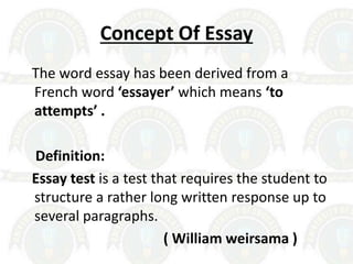 Concept Of Essay
The word essay has been derived from a
French word ‘essayer’ which means ‘to
attempts’ .
Definition:
Essay test is a test that requires the student to
structure a rather long written response up to
several paragraphs.
( William weirsama )
 