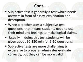 Cont…..
 Subjective test is generally a test which needs
answers in form of essay, explanation and
description.
 When a teacher uses a subjective test
questions, that means students need to use
their mind and feelings to make logical claims.
 Usually in doing this test students will be
given about 90-120 min for 5-10 questions.
 Subjective tests are more challenging &
expensive to prepare, administer evaluate
correctly, but they can be more valid.
 