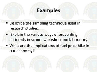 Examples
 Describe the sampling technique used in
research studies.
 Explain the various ways of preventing
accidents in school workshop and laboratory.
 What are the implications of fuel price hike in
our economy?
 