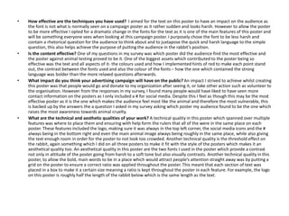 • How effective are the techniques you have used? I aimed for the text on this poster to have an impact on the audience as
the font is not what is normally seen on a campaign poster as it rather sudden and looks harsh. However to allow the poster
to be more effective I opted for a dramatic change in the fonts for the text as it is one of the main features of this poster and
will be something everyone sees when looking at this campaign poster. I purposely chose the font to be less harsh and
contain a rhetorical question for the audience to think about and to juxtapose the quick and harsh language to the simple
question, this also helps achieve the purpose of putting the audience in the rabbit’s position.
• Is the content effective? One of my questions in my survey was which poster did the audience find the most effective and
the poster against animal testing proved to be it. One of the biggest assets which contributed to the poster being so
effective was the text and all aspects of it- the colours used and how I implemented hints of red to make each point stand
out, the contrast between the fonts used and also the colour of the fonts – how the one which contained the strong
language was bolder than the more relaxed questions afterwards.
• What impact do you think your advertising campaign will have on the public? An impact I strived to achieve whilst creating
this poster was that people would go and donate to my organization after seeing it, or take other action such as volunteer to
the organisation. However from the responses in my survey, I found many people would have liked to have seen more
contact information on the posters as I only included a # for social media. Despite this I feel as though this may be the most
effective poster as it is the one which makes the audience feel most like the animal and therefore the most vulnerable, this
is backed up by the answers the a question I asked in my survey asking which poster my audience found to be the one which
raises the most awareness towards animal cruelty.
• What are the technical and aesthetic qualities of your work? A technical quality in this poster which spanned over multiple
features was where to place them and ensuring with help form the rulers that all of the were in the same place on each
poster. These features included the logo, making sure it was always in the top left corner, the social media icons and the #
always being in the bottom right and even the main animal image always being roughly in the same place, while also giving
the text enough room in order for the poster to not look too crowded. Another technical quality is the threshold effect on
the rabbit, again something which I did on all three posters to make it fit with the style of the posters which makes it an
aesthetical quality too. An aesthetical quality in this poster are the two fonts I used in the poster which provide a contrast
not only in attitude of the poster going from harsh to a soft tone but also visually contrasts. Another technical quality in this
poster, to allow the bold, main words to be in a place which would attract people’s attention straight away was by putting a
grid on the poster to ensure a correct ratio was applied throughout the poster. This meant that each section of text was
placed in a box to make it a certain size meaning a ratio is kept throughout the poster in each feature. For example, the logo
on this poster is roughly half the length of the rabbit below which is the same length as the text.
 