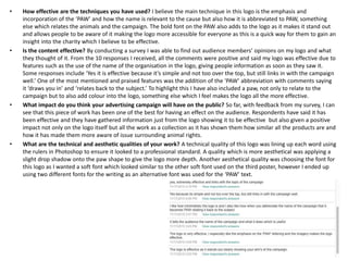 • How effective are the techniques you have used? I believe the main technique in this logo is the emphasis and
incorporation of the ‘PAW’ and how the name is relevant to the cause but also how it is abbreviated to PAW, something
else which relates the animals and the campaign. The bold font on the PAW also adds to the logo as it makes it stand out
and allows people to be aware of it making the logo more accessible for everyone as this is a quick way for them to gain an
insight into the charity which I believe to be effective.
• Is the content effective? By conducting a survey I was able to find out audience members’ opinions on my logo and what
they thought of it. From the 10 responses I received, all the comments were positive and said my logo was effective due to
features such as the use of the name of the organisation in the logo, giving people information as soon as they saw it.
Some responses include ‘Yes it is effective because it’s simple and not too over the top, but still links in with the campaign
well.’ One of the most mentioned and praised features was the addition of the ‘PAW’ abbreviation with comments saying
it ‘draws you in’ and ‘relates back to the subject.’ To highlight this I have also included a paw, not only to relate to the
campaign but to also add colour into the logo, something else which I feel makes the logo all the more effective.
• What impact do you think your advertising campaign will have on the public? So far, with feedback from my survey, I can
see that this piece of work has been one of the best for having an effect on the audience. Respondents have said it has
been effective and they have gathered information just from the logo showing it to be effective but also given a positive
impact not only on the logo itself but all the work as a collection as it has shown them how similar all the products are and
how it has made them more aware of issue surrounding animal rights.
• What are the technical and aesthetic qualities of your work? A technical quality of this logo was lining up each word using
the rulers in Photoshop to ensure it looked to a professional standard. A quality which is more aesthetical was applying a
slight drop shadow onto the paw shape to give the logo more depth. Another aesthetical quality was choosing the font for
this logo as I wanted a soft font which looked similar to the other soft font used on the third poster, however I ended up
using two different fonts for the writing as an alternative font was used for the ‘PAW’ text.
 