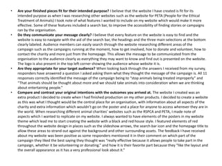 • Are your finished pieces fit for their intended purpose? I believe that the website I have created is fit for its
intended purpose as when I was researching other websites such as the website for PETA (People for the Ethical
Treatment of Animals) I took note of what features I wanted to include on my website which would make it more
effective. Some of these features included a search bar, to improve the accessibility of finding stories or campaigns
ran by the organisation.
• Do they communicate your message clearly? I believe that every feature on the website is easy to find and the
website is easy to navigate with the aid of the search bar, the headings and the three main selections at the bottom
clearly labeled. Audience members can easily search through the website researching different areas of the
campaign such as the campaigns running at the moment, how to get involved, hoe to donate and volunteer, how to
contact the charity and more just from the homepage. This allows the message to be communicated from the
organisation to the audience clearly as everything they may want to know and find out is presented on the website.
The logo is also present in the top left corner showing the audience whose website it is.
• Are they appropriate for your target audience? When looking back through the answers I received from my survey,
responders have answered a question I asked asking them what they thought the message of the campaign is. All 11
responses correctly identified the message of the campaign being to “stop animals being treated improperly” and
“That animals should be thought about more and we should take animals into consideration when we are thinking
about entertaining people.”
• Compare and contrast your original intentions with the outcomes you arrived at. The website I created was an
extra product I decided to create when I had finished production on my other products. I decided to create a website
as this was what I thought would be the central place for an organisation, with information about all aspects of the
charity and extra information which wouldn’t go on the poster and a place for anyone to access wherever they are in
the world. When researching different animal charities’ websites such as the RSPCA and PETA, I made note of
aspects which I wanted to replicate on my website. I always wanted to have elements of the posters in my website
theme which lead me to start creating the website with a black and red house style. I featured elements of red
throughout the website design in places such as the slideshow arrows, the search bar icon and the homepage title to
allow these areas to strand out against the background and other surrounding assets. The feedback I have received
about my website was been positive as some responders mentioned it in their comment on which part of the
campaign they liked the best saying they thought was “really effective because it allows people to take part in the
campaign, whether it be volunteering or donating.” and how it is their favorite part because they “like the layout and
the overall appearance as it has a very professional look about it.”
 