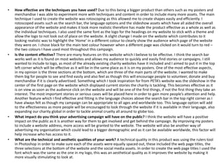 • How effective are the techniques you have used? Due to this being a bigger product than others such as my posters and
merchandise I was able to experiment more with techniques and content in order to include many more assets. The main
technique I used to create the website was rotoscoping as this allowed me to create shapes easily and efficiently. I
rotoscoped assets such as the search bar, the language options and the slideshow assets which have all aided the overall
appearance of the website and makes it look more realistic therefore has made the product effective as a whole as well as
the individual techniques. I also used the same font as the logo for the headings on my website to stick with a theme and
allow the logo to not look out of place on the website. A slight change I made on the website which contributes to it
looking realistic was to highlight the ‘Home’ in a different colour to clearly show the audience which page of the website
they were on. I chose black for the main text colour however when a different page was clicked on it would turn to red –
the two colours I have used most throughout this campaign.
• Is the content effective? There are many features on this website which I believe to be effective. I think the search bar
works well as it is found on most websites and allows my audience to quickly and easily find stories or campaigns. I still
wanted to include to logo, as most of the already existing charity websites have it included and I aimed to put it in the top
left corner which will be effective as it will be in the same place as it is on my posters. One of the most effective aspects,
in my opinion is the three sections at the bottom, which are three of the main parts of the website. I wanted to make
them big for people to see and find easily and also feel as though this will encourage people to volunteer, donate and buy
merchandise if it is clearly advertised. Something which I took inspiration for from PETA’s website was the slideshow in the
center of the first page on the website which displayed current stories the charity is tackling. This becomes effective as it
is on view as soon as the audience click on the website and will be one of the first things, if not the first thing they take an
interest. The most important stories or serious cases will be placed here in order to gain more people’s attention and help.
Another feature which I find effective and fitting is the language choices above the search bar in the top right corner as I
have always felt as though my campaign can be appropriate to all ages and worldwide too. This language option will add
to the effectiveness as more people will be encouraged to look through the website if it is available in their language, also
expanding our charity global in order to tackle animal cruelty all around to globe too.
• What impact do you think your advertising campaign will have on the public? I think the website will have a positive
impact on the public as it is another way for them to get involved and get behind the campaign. By improving my posters
to include a website address, more access will be granted to the website. The website will also be another way of
advertising my organisation which could lead to a bigger demographic and as it can be available worldwide, this factor will
help increase who has access to it.
• What are the technical and aesthetic qualities of your work? A technical quality in this product was using the rulers tool
in Photoshop in order to make sure each of the assets were equally spaced out, these included the web page titles, the
three selections at the bottom of the website and the social media assets. In order to create the web page titles I used the
font which was the same as the one in my logo, this was an aesthetical quality as it improves the website by making it
more visually stimulating to look at.
 