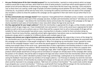 • Are your finished pieces fit for their intended purpose? For my merchandise, I wanted to create products which my target
audience would like to wear and have, which lead me to think of what products I could have which would appeal to a lot of
people to but still prove effective at advertising my campaign. I chose items like the travel mug, tote bag, t-shirt and phone
case as these items are used by a wide range of people and when travelling around whether this be to work, school, college,
university etc. my products will be seen by many more, increasing the audience and those who are aware of the campaign. I
also included a cushion to show the audience the campaign can be supported in their own home not just when they’re out
and about.
• Do they communicate your message clearly? From responses I have gathered from a feedback survey I created, I can see that
when I asked the audience which part of the campaign was best, multiple said merchandise and how it “will allow you to learn
more about the campaign.” I also believe the merchandise clearly communicates the message of the campaign as the logo is
clearly resented on each piece of merchandise in clear view which allows the logo to be seen by all.
• Are they appropriate for your target audience? I think the merchandise is appropriate for all ages, as they include a variety of
products which all ages ranges use. I have included both men and women’s t-shirts as the social issue is appropriate for both
genders as well as items such as phone cases as I think these will be a popular item to sell as many people of all ages will be
suitable for them and many people have phone cases, meaning there is already a market for them and when doing my
research I found not many charities, especially animal rights organisations have phone cases as merchandise however I have
produced a design which is suitable for 12 different phones with multiple types of case.
• Compare and contrast your original intentions with the outcomes you arrived at. My original idea in terms of the design for
my merchandise was to use the logo of my campaign as it was the main piece of work which would always be associated with
the campaign and a big factor in how people recognised it. When first designing my merchandise I knew I wanted to create
t-shirts for the campaign however I wasn’t sure what else would appeal to my audience and prove to be effective when
making more people aware of the social issue. I generated ideas of other organisations merchandise products in order to find
items which would appeal to my audience. Whilst researching I decided to design a phone case as these are a popular item
with many people right now including those in my target age range. After I had thought of this idea, I started to think about
products which people would have on the go and out and about as if people are already aware of the campaign after seeing
the posters or the website, they will be able to recognise the logo and colour scheme from the merchandise which may lead
them to buy some; this is when I decided to produce travel mugs and tote bags. Looking back at my merchandise now and
seeing the feedback I have been given by members of my target audience, I can find ways to develop my work the next level
to make a wider selection of merchandise by creating more designs as this was one comment which cropped up when I asked
what could be improved in my campaign products. “Add more of a variety of merchandise” “You could create another design
to go alongside your current merchandise.” “I think you could benefit from having different designs for the merchandise to
give more awareness towards the audience of the campaign, as it’s limited to only the logo.”
 