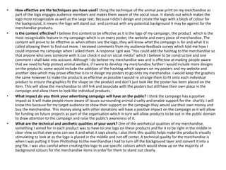 • How effective are the techniques you have used? Using the technique of the animal paw print on my merchandise as
part of the logo engages audience members and makes them aware of the social issue. It stands out which makes the
logo more recognizable as well as the large text. Because I didn’t design and create the logo with a block of colour for
the background, it means the logo will stand out and contrast with any potential background it may be against for the
merchandise products.
• Is the content effective? I believe this content to be effective as it is the logo of my campaign, the product which is the
most recognizable feature in my campaign which is on every poster, the website and every piece of merchandise. The
content will prove to be effective as when others see the logo, they will know what the campaign is for and what it is
called allowing them to find out more. I received comments from my audience feedback survey which told me how I
could improve my campaign when I asked them. A response I got was “You could add the hashtag to the merchandise so
that anyone who sees someone with it can check it out on social media” which I believe to be constructive and one
comment I shall take into account. Although I do believe my merchandise was and is effective at making people aware
that we need to help protect animal welfare, if I were to develop my merchandise further I would include more designs
on the products; some would include the addition of the hashtag which appears on my posters and my website and
another idea which may prove effective is to re design my posters to go onto my merchandise. I would keep the graphics
the same however to make the products as effective as possible I would re arrange them to fit onto each individual
product to ensure the graphics fit the shape on the product and don’t just look like the poster has been placed on the
item. This will allow the merchandise to still link and associate with the posters but still have their own place in the
campaign and allow them to look like individual products.
• What impact do you think your advertising campaign will have on the public? I think the campaign has a positive
impact as it will make people more aware of issues surrounding animal cruelty and enable support for the charity. I will
know this because for my target audience to show their support on the campaign they would use their own money and
buy the merchandise. This money along with other donations will have a positive impact on the campaign as it will allow
for funding on future projects as part of the organisation which in turn will allow products to be out in the public domain
to draw attention to the campaign and raise the public’s awareness of it.
• What are the technical and aesthetic qualities of your work? One of the aesthetical qualities of my merchandise,
something I aimed for in each product was to have to one logo on these products and for it to be right in the middle in
clear view so that everyone can see it and what it says clearly. I also think this quality helps make the products visually
stimulating to look at as the logo is placed in the middle and not off center. A technical quality for the merchandise is
when I was putting it from Photoshop to the merchandise I had to turn off the background layer and convert it into a
png file. I was also careful when creating this logo to use specific colours which would show up on the majority of
background colours for the merchandise items in order for them to stand out clearly.
 