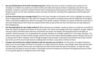 • Are you finished pieces fit for their intended purposes? I believe this piece of work is suitable to be a poster for my
campaign as it informs my audience on animal cruelty and makes them aware of what is happening, two of the main
purposes I aimed for my work to achieve from the start. Comparing my final products to those that already exist, I feel as
though my work is to the same standard as other and helps connote the meaning of the organisation well through each
piece of work.
• Do they communicate your message clearly? Due to the clear message on the poster with a fact to highlight the reality of
what is happening to Elephants in the wild, the message of the poster is conveyed clearly with the added aid of the tagline
‘Help us stop them disappearing.’ With this message on the poster, audience members are aware of what the social issue is;
the social media features then show the audience where they can go to find out more and how they can help elephants
from disappearing.
• Are they appropriate for your target audience? When planning my campaign I wanted as diverse an audience as possible to
allow the majority of people to be aware of animal cruelty. This meant my campaign had to be suitable for all ages, religions
and social classes therefore when planning merchandise and poster, the designs and language had to be thought out
carefully. I think this poster isn’t as appropriate for younger members of my target audience as it is for older members. The
colours of the poster are dark and the younger audience may be more drawn towards brightly coloured designs with less of
an abrupt tone to them. However I feel as though teenagers may be drawn to the poster and will find ways to get involved
due to the use of the social media features enabling them to help in a way which is familiar to them.
• Compare and contrast your original intentions with the outcomes you arrived at. For this poster, my original intentions
were to use my own images of animals in the posters to make it look more realistic. Even though I have stuck with this plan
and the image is realistic and my own, the original picture didn’t match with the style of the posters. To make the style
consistent but still keep an sense of realism I rotoscoped around the elephant to eliminate the background and put a filter
on it using filter gallery to change the style of the image.
 