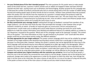 • Are your finished pieces fit for their intended purpose? The main purposes for this poster were to make people
aware of the draize eye test, a process in which animals such as rabbits are trapped in boxes and have chemical
injected into their eyes causing issues such as blindness and hemorrhaging. Another purpose for this campaign was
to decrease the number of products and brands who test on animals being sold to limit the number of rabbits being
harmed and making people aware of which brands do test on animals. I believe I have achieved these two purposes
within this poster and I can tell this from the responses to a question I created asking if the products made the
audience aware/more aware of animal cruelty, to which all 10 answers were ‘yes’. This also means that, much like
other existing products I researched prior to producing my own, mine are able to impact and influence people much
like popular organisations which aim to tackle the same issues as mine.
• Do they communicate your message clearly? Looking back through my feedback I received from members of my
target audience, I can see that most think the way I have portrayed the message is clear however they can get
involved is limited to an extent. A handful of responses gave me constructive criticism and pointed out
improvements I could create such as adding extra social media features including usernames for social media
platforms to make the contact information more detailed and additional features of a website address or number to
call. Responses I received to the question ‘Which part of this campaign needs to be improved’ included “The contact
info on the posters” “Put more information on how I can get involved on the posters” and “Could add links where
people could find out more about animal cruelty, like different websites.”
• Are they appropriate for your target audience? This poster contains language which may not be suitable for younger
members of my target audience who would be learning about animal cruelty from a young age in order to help
decrease it as they grow older. However I believe this poster’s contents may not be appropriate for them due to the
harsh language used and would may be more effective targeted at an older age range in my demographic. When I
asked in my survey what age range my target audience believed would be most suitable, some responders had
included children in their answers which makes me believe I could make them aware of the issue of animal cruelty
however this may be by using alternative posters as the campaign can still be effective to the younger age ranges.
• Compare and contrast your original intentions with the outcomes you arrived at. Out of my final three posters, I
think this one is the one which has remained the most similar to my first design, however due to this being the last I
produced, changes were made to the appearance in order for the poster to match the other two. Even though the
style is not the same as the initial idea, the colour choices of reds still tie in to one of my ideas of using red and pinks
in the poster as these are two of the main colours of make up and also relate to blood and pain.
 