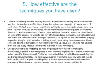 5. How effective are the
techniques you have used?
• I used many techniques when creating my work, the most effective being my Photoshop work. I
feel that this was the most effective as it was the basis around my project to create pieces of
work within Photoshop and I used my skills and abilities to create the most professional looking
work I could of produced on Photoshop. Within Photoshop I used techniques to create some
things in my work that were very effective, using a clipping mask with a image or crinkled paper
on some of the boxes of my website was very effective and gave the website more character and
also linked it to the name of the campaign ‘Inside Mind’ as it gave the effect of somebody trying
to get their thoughts onto paper but not doing so and just screwing their problems up. Also to
someone looking at the website It may look like screwed up tissue as if someone was upset so I
think this was a very effective technique to use when making my website.
• One downside of using Photoshop to make my pieces of work was when making my
merchandise, I feel like it made my pieces of work look very unprofessional and flat. So I decided
to just make the designs through Photoshop then upload them onto Red bubble which had pre
made merchandise templates for designs which came in helpful to make my work look that bit
more professional as appose to making them in Photoshop as you will see on the next slide
examples of Photoshop merchandise then merchandise made through Red Bubble.
 