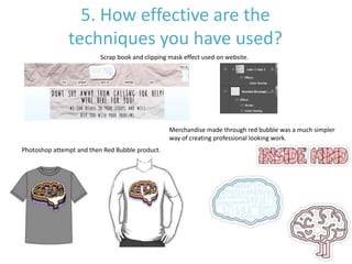 5. How effective are the
techniques you have used?
Merchandise made through red bubble was a much simpler
way of creating professional looking work.
Scrap book and clipping mask effect used on website.
Photoshop attempt and then Red Bubble product.
 