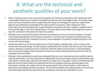 8. What are the technical and
aesthetic qualities of your work?
• When creating my work I used many technical qualities for creating my final pieces, these things were little
unnoticeable things that you wouldn’t normally think about but also much bigger things. The smaller things
came a lot from my website, these included things like having my homepage run down the middle of the
page this was following my knowledge of the typical website conventions. Other things that I knew
technically to do with my website due to general website conventions was that I needed a navigation bar at
the top of the page, it may not be always places in the same places at the header of the page but I knew to
have this somewhere noticeable at the top of my website.
• Although a lot of my technical qualities came from my website some also came from my poster, I included
social networking addresses on the poster as now this is a common way for people to communicate and is
something technically that is important to have in most campaigns or any pieces of advertising work in this
current time of technology.
• Aesthetical qualities of my work included the use of drop shadows, clipping masks, colour overlays, fonts
chosen and many other things. The best qualities aesthetically from my work I feel was my use of my colour
scheme, although it could also be seen as technical I liked the shades of pink and blue I used and keeping
them consistent throughout most of my pieces of work was really aesthetically pleasing and also made my
campaign more memorable.
• Although I think aesthetically my work was really good there are some improvements that could be made to
make my work better. From my questionnaire I asked people what they thought could be improved they said;
more detail in merchandise, add extra info and font to image ratio on my poster. I think I could definitely look
back one of two of these things and I especially feel like my campaign could have definitely given more
information on things, this could be info on the company itself, info on mental health or information on
people they have helped and their back story's. This would have added more professionality to my work and
also make people feel like they know who they are talking to and what we ‘Inside Mind’ can do.
 
