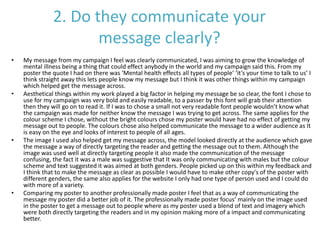 2. Do they communicate your
message clearly?
• My message from my campaign I feel was clearly communicated, I was aiming to grow the knowledge of
mental illness being a thing that could effect anybody in the world and my campaign said this. From my
poster the quote I had on there was ‘Mental health effects all types of people’ ‘it’s your time to talk to us’ I
think straight away this lets people know my message but I think it was other things within my campaign
which helped get the message across.
• Aesthetical things within my work played a big factor in helping my message be so clear, the font I chose to
use for my campaign was very bold and easily readable, to a passer by this font will grab their attention
then they will go on to read it. If I was to chose a small not very readable font people wouldn’t know what
the campaign was made for neither know the message I was trying to get across. The same applies for the
colour scheme I chose, without the bright colours chose my poster would have had no effect of getting my
message out to people. The colours chose also helped communicate the message to a wider audience as It
is easy on the eye and looks of interest to people of all ages.
• The image I used also helped get my message across, the model looked directly at the audience which gave
the message a way of directly targeting the reader and getting the message out to them. Although the
image was used well at directly targeting people it also made the communication of the message
confusing, the fact it was a male was suggestive that It was only communicating with males but the colour
scheme and text suggested it was aimed at both genders. People picked up on this within my feedback and
I think that to make the message as clear as possible I would have to make other copy's of the poster with
different genders, the same also applies for the website I only had one type of person used and I could do
with more of a variety.
• Comparing my poster to another professionally made poster I feel that as a way of communicating the
message my poster did a better job of it. The professionally made poster focus’ mainly on the image used
in the poster to get a message out to people where as my poster used a blend of text and imagery which
were both directly targeting the readers and in my opinion making more of a impact and communicating
better.
 