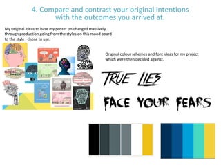 4. Compare and contrast your original intentions
with the outcomes you arrived at.
My original ideas to base my poster on changed massively
through production going from the styles on this mood board
to the style I chose to use.
Original colour schemes and font ideas for my project
which were then decided against.
 
