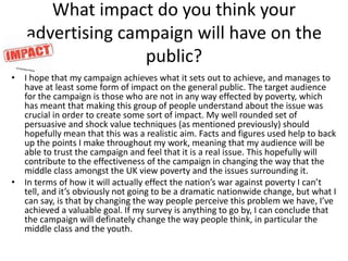 What impact do you think your
advertising campaign will have on the
public?
• I hope that my campaign achieves what it sets out to achieve, and manages to
have at least some form of impact on the general public. The target audience
for the campaign is those who are not in any way effected by poverty, which
has meant that making this group of people understand about the issue was
crucial in order to create some sort of impact. My well rounded set of
persuasive and shock value techniques (as mentioned previously) should
hopefully mean that this was a realistic aim. Facts and figures used help to back
up the points I make throughout my work, meaning that my audience will be
able to trust the campaign and feel that it is a real issue. This hopefully will
contribute to the effectiveness of the campaign in changing the way that the
middle class amongst the UK view poverty and the issues surrounding it.
• In terms of how it will actually effect the nation’s war against poverty I can’t
tell, and it’s obviously not going to be a dramatic nationwide change, but what I
can say, is that by changing the way people perceive this problem we have, I’ve
achieved a valuable goal. If my survey is anything to go by, I can conclude that
the campaign will definately change the way people think, in particular the
middle class and the youth.
 