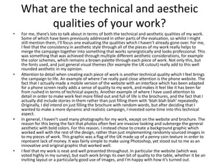 What are the technical and aestheic
qualities of your work?
• For me, there’s lots to talk about in terms of both the technical and aesthetic qualities of my work.
Some of which have been previously addressed in other parts of the evaluation, so whilst I might
still mention them, I’ll focus one evaluating the qualities which I haven’t already gone over. For me,
I feel that the consistency in aesthetic style through all of the pieces of my work really helps to
merge the campaign together into something that works synergistically and looks professional. This
was something that was achieved through multiple different aesthetic considerations, for example
the color schemes, which remains a brown palette through each piece of work. Not only this, but
the fonts used, and just general visual themes (for example the UK cutout) really add to this well
rounded aesthetic in my opinion.
• Attention to detail when creating each piece of work is another technical quality which I feel brings
the campaign to life. An example of where I’ve really paid close attention is the phone website. The
fact that I actually made a mobile version of the website with an interface which has been adapted
for a phone screen really adds a sense of quality to my work, and makes it feel like it has been far
from rushed in terms of technical aspects. Another example of where I have used attention to
detail in order to make work feel more filled out and full of life is the brochures, and the fact that I
actually did include stories in them rather than just filling them with ‘blah blah blah’ repeatedly.
Originally, I did intend on just filling the brochure with random words, but after deciding that I
wanted to make a more dynamic and realistic campaign, I invested some time into this technical
aspect.
• In general, I haven’t used many photographs for my work, except on the website and brochure. The
reason for this being the fact that photos often feel are invasive looking and submerge the general
aesthetic with bold colors. For this reason, I instead chose to create a background graphic which
worked well with the rest of the design, rather than just implementing randomly sourced images in
to my pieces of work. This graphic was a flag of the UK made up of a penny coin texture in order to
represent lack of money. It was fairly simple to make using Photoshop, yet stood out to me as an
innovative and original graphic that worked well.
• I feel that my work is neat and well presented throughout. In particular the website (which was
voted highly in my survey), but each work brings its own bit of quality to the table, whether it be an
inviting layout or a particularly good use of images, and I’m happy with how it’s turned out.
 