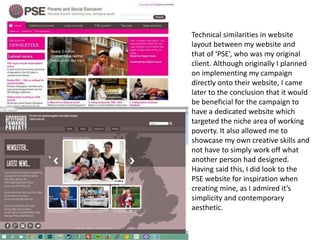 Technical similarities in website
layout between my website and
that of ‘PSE’, who was my original
client. Although originally I planned
on implementing my campaign
directly onto their website, I came
later to the conclusion that it would
be beneficial for the campaign to
have a dedicated website which
targeted the niche area of working
poverty. It also allowed me to
showcase my own creative skills and
not have to simply work off what
another person had designed.
Having said this, I did look to the
PSE website for inspiration when
creating mine, as I admired it’s
simplicity and contemporary
aesthetic.
 