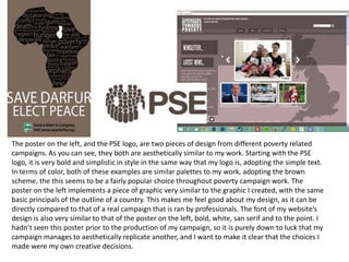 The poster on the left, and the PSE logo, are two pieces of design from different poverty related
campaigns. As you can see, they both are aesthetically similar to my work. Starting with the PSE
logo, it is very bold and simplistic in style in the same way that my logo is, adopting the simple text.
In terms of color, both of these examples are similar palettes to my work, adopting the brown
scheme, the this seems to be a fairly popular choice throughout poverty campaign work. The
poster on the left implements a piece of graphic very similar to the graphic I created, with the same
basic principals of the outline of a country. This makes me feel good about my design, as it can be
directly compared to that of a real campaign that is ran by professionals. The font of my website’s
design is also very similar to that of the poster on the left, bold, white, san serif and to the point. I
hadn’t seen this poster prior to the production of my campaign, so it is purely down to luck that my
campaign manages to aesthetically replicate another, and I want to make it clear that the choices I
made were my own creative decisions.
 